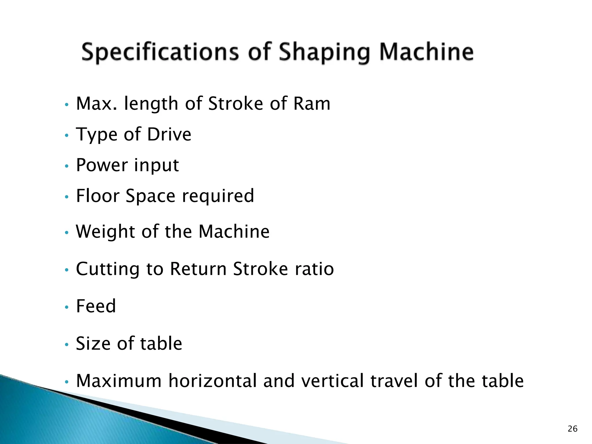 • Max. length of Stroke of Ram
• Type of Drive
• Power input
• Floor Space required
• Weight of the Machine
• Cutting to Return Stroke ratio
• Feed
• Size of table
• Maximum horizontal and vertical travel of the table
26
 