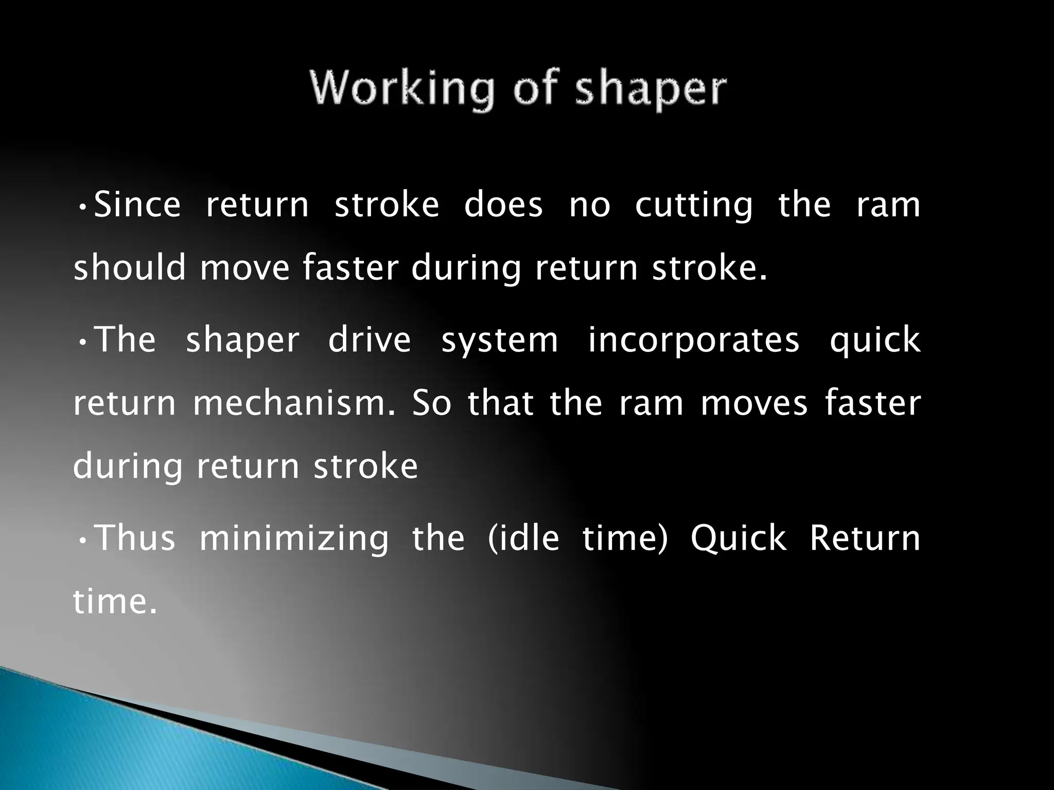 •Since return stroke does no cutting the ram
should move faster during return stroke.
•The shaper drive system incorporates quick
return mechanism. So that the ram moves faster
during return stroke
•Thus minimizing the (idle time) Quick Return
time.
28
 