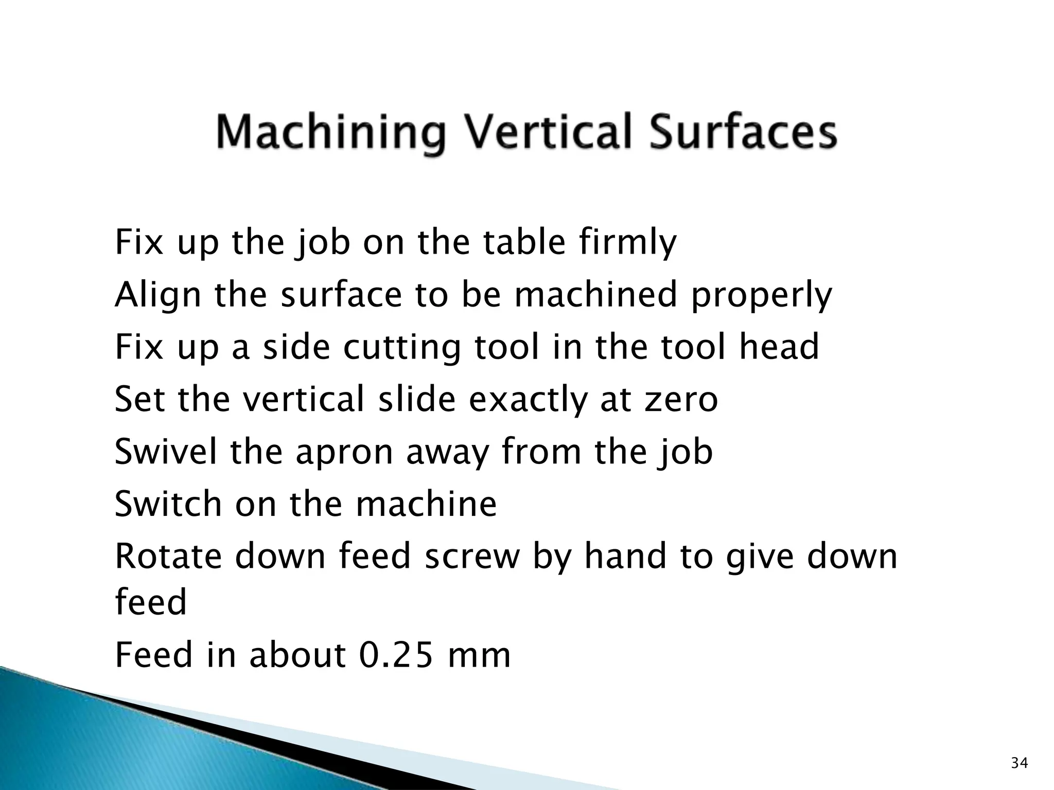 Fix up the job on the table firmly
Align the surface to be machined properly
Fix up a side cutting tool in the tool head
Set the vertical slide exactly at zero
Swivel the apron away from the job
Switch on the machine
Rotate down feed screw by hand to give down
feed
Feed in about 0.25 mm
34
 