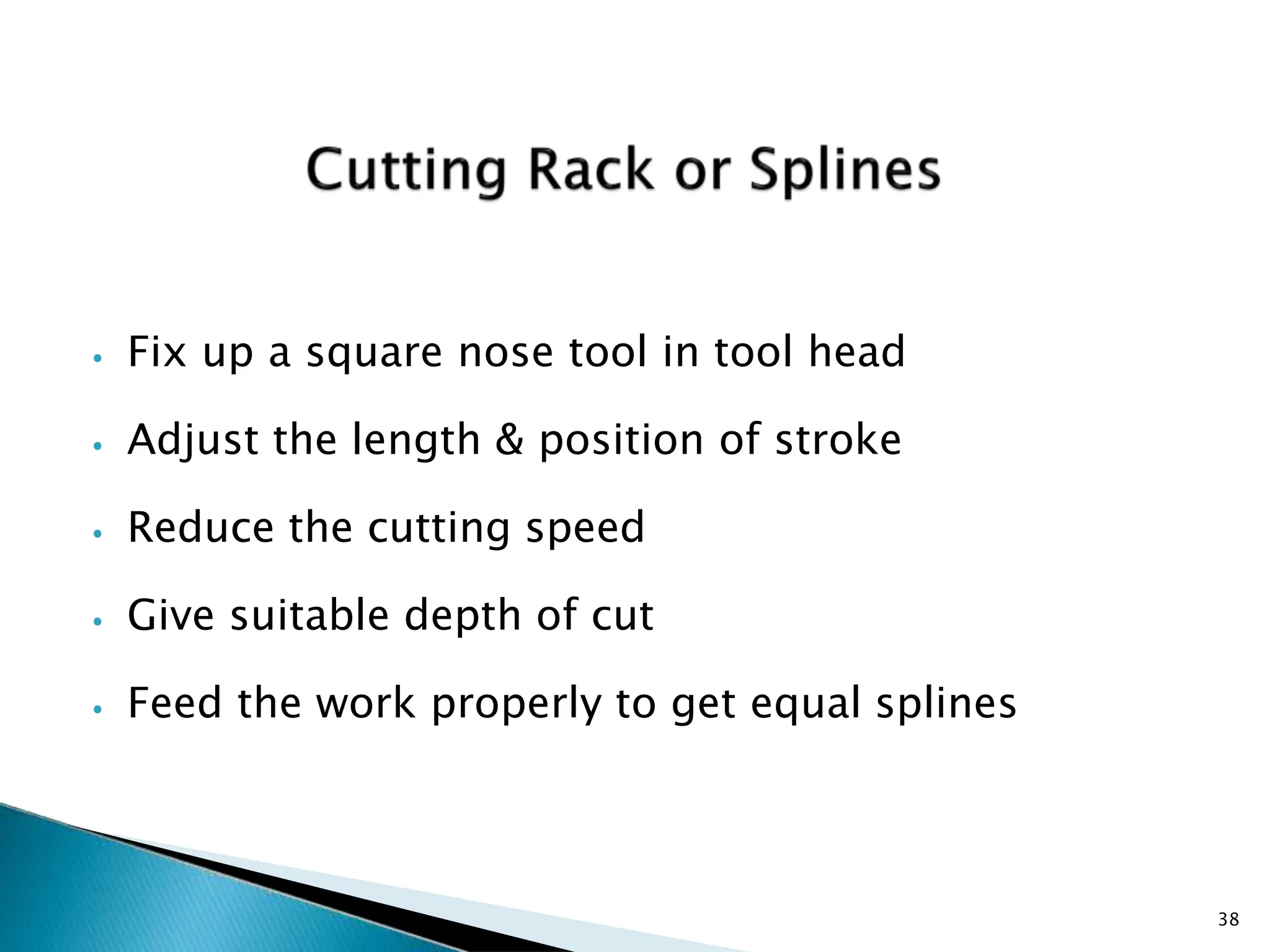 ⦁ Fix up a square nose tool in tool head
⦁ Adjust the length & position of stroke
⦁ Reduce the cutting speed
⦁ Give suitable depth of cut
⦁ Feed the work properly to get equal splines
38
 