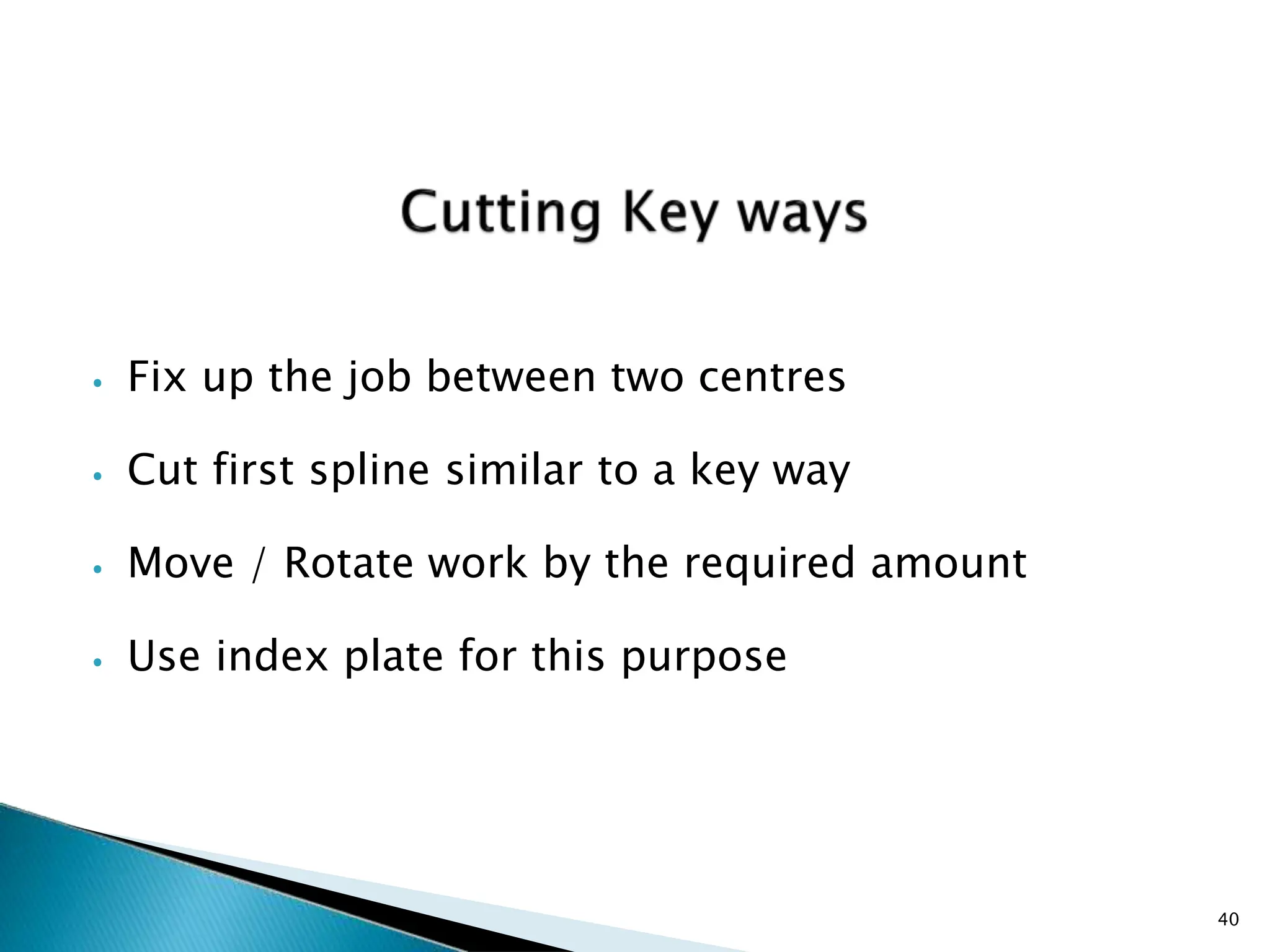 ⦁ Fix up the job between two centres
⦁ Cut first spline similar to a key way
⦁ Move / Rotate work by the required amount
⦁ Use index plate for this purpose
40
 