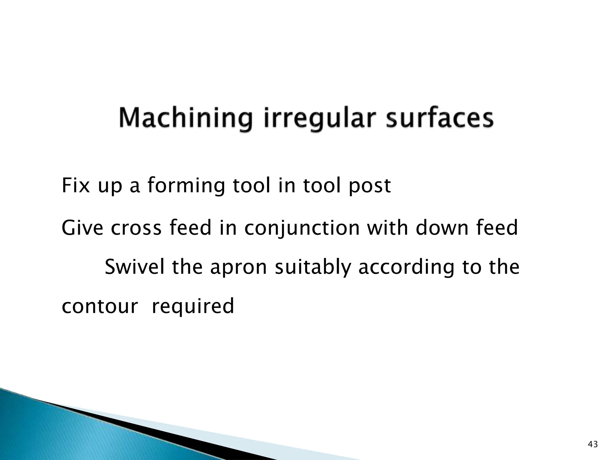Fix up a forming tool in tool post
Give cross feed in conjunction with down feed
Swivel the apron suitably according to the
contour required
43
 