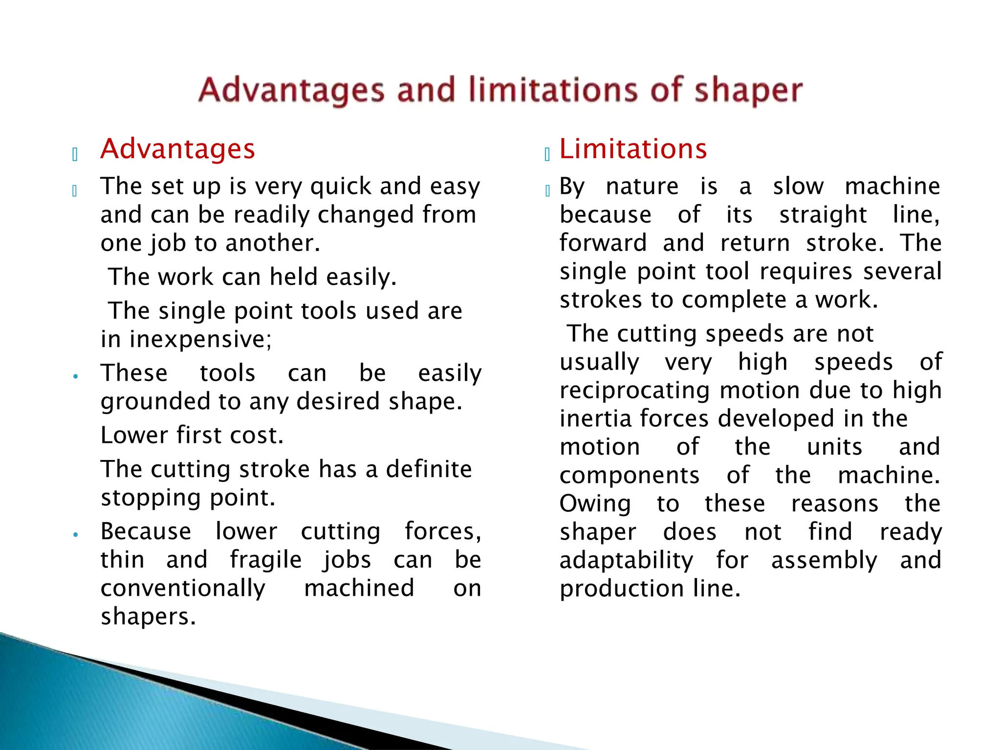 and can be readily changed from
one job to another.
The work can held easily.
The single point tools used are
in inexpensive;
🞄 Advantages 🞄 Limitations
🞄 The set up is very quick and easy 🞄 By nature is a slow machine
⦁ These tools can be easily
grounded to any desired shape.
Lower first cost.
The cutting stroke has a definite
stopping point.
⦁ Because lower cutting forces,
thin and fragile jobs can be
conventionally machined on
shapers.
because of its straight line,
forward and return stroke. The
single point tool requires several
strokes to complete a work.
The cutting speeds are not
usually very high speeds of
reciprocating motion due to high
inertia forces developed in the
motion of the units and
components of the machine.
Owing to these reasons the
shaper does not find ready
adaptability for assembly and
production line.
 