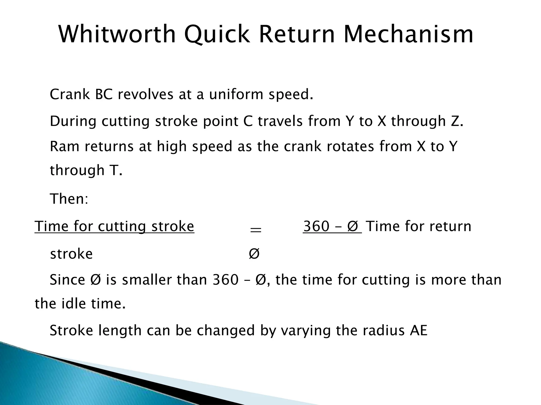 Crank BC revolves at a uniform speed.
During cutting stroke point C travels from Y to X through Z.
Ram returns at high speed as the crank rotates from X to Y
through T.
Then:
Time for cutting stroke = 360 - Ø Time for return
stroke Ø
Since Ø is smaller than 360 – Ø, the time for cutting is more than
the idle time.
Stroke length can be changed by varying the radius AE
52
Whitworth Quick Return Mechanism
 