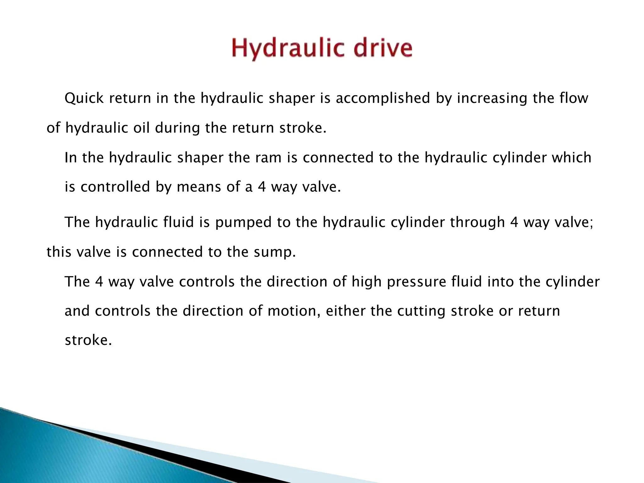Quick return in the hydraulic shaper is accomplished by increasing the flow
of hydraulic oil during the return stroke.
In the hydraulic shaper the ram is connected to the hydraulic cylinder which
is controlled by means of a 4 way valve.
The hydraulic fluid is pumped to the hydraulic cylinder through 4 way valve;
this valve is connected to the sump.
The 4 way valve controls the direction of high pressure fluid into the cylinder
and controls the direction of motion, either the cutting stroke or return
stroke.
 
