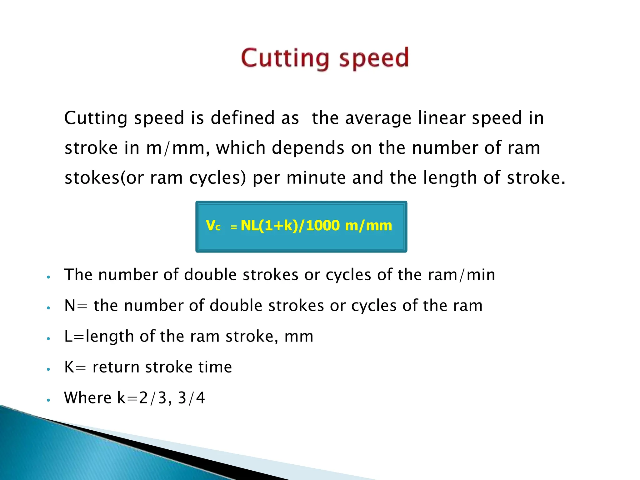 Cutting speed is defined as the average linear speed in
stroke in m/mm, which depends on the number of ram
stokes(or ram cycles) per minute and the length of stroke.
⦁ The number of double strokes or cycles of the ram/min
⦁ N= the number of double strokes or cycles of the ram
⦁ L=length of the ram stroke, mm
⦁ K= return stroke time
⦁ Where k=2/3, 3/4
Vc = NL(1+k)/1000 m/mm
 
