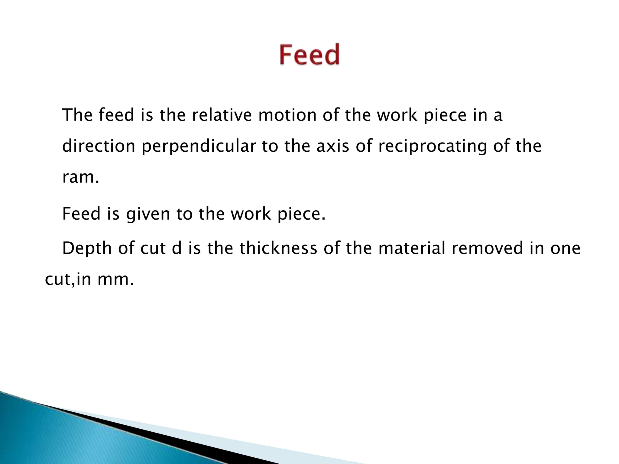 The feed is the relative motion of the work piece in a
direction perpendicular to the axis of reciprocating of the
ram.
Feed is given to the work piece.
Depth of cut d is the thickness of the material removed in one
cut,in mm.
 