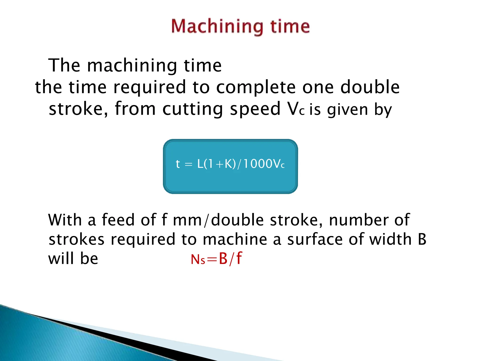 The machining time
the time required to complete one double
stroke, from cutting speed Vc is given by
With a feed of f mm/double stroke, number of
strokes required to machine a surface of width B
will be Ns=B/f
t = L(1+K)/1000Vc
 