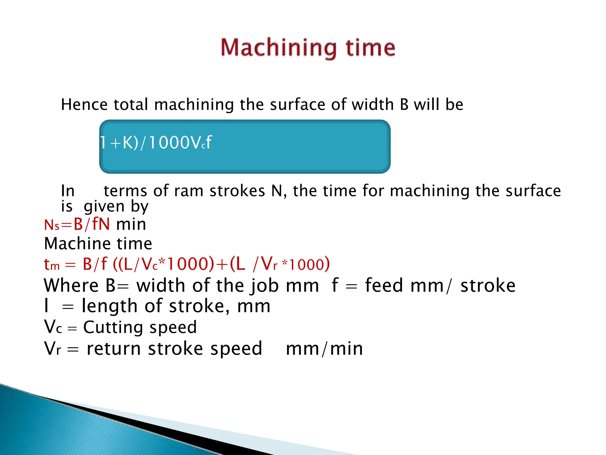 Hence total machining the surface of width B will be
t = LB(1+K)/1000Vcf
In terms of ram strokes N, the time for machining the surface
is given by
Ns=B/fN min
Machine time
tm = B/f ((L/Vc*1000)+(L /Vr *1000)
Where B= width of the job mm f = feed mm/ stroke
l = length of stroke, mm
Vc = Cutting speed
Vr = return stroke speed mm/min
 