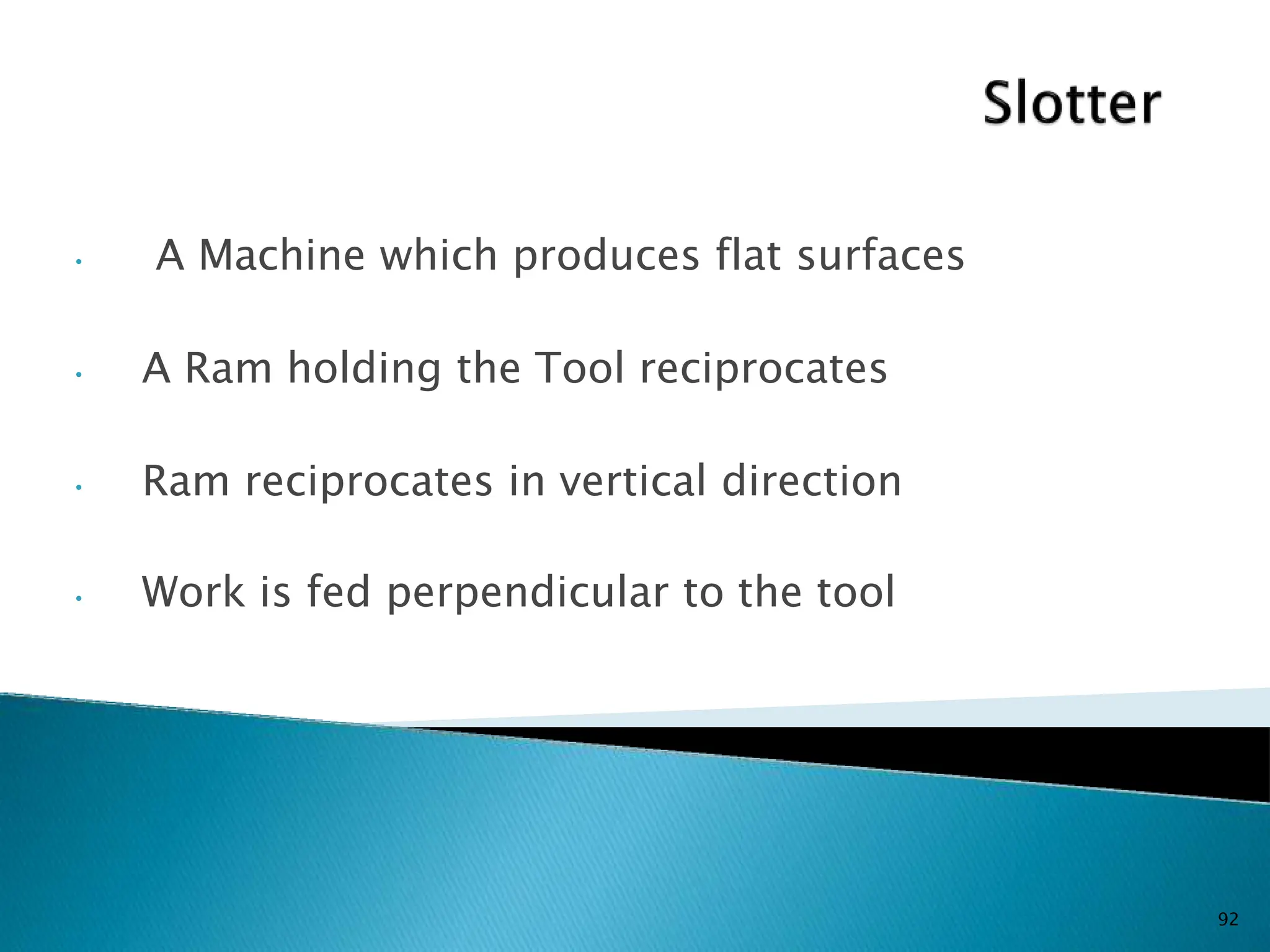 • A Machine which produces flat surfaces
• A Ram holding the Tool reciprocates
• Ram reciprocates in vertical direction
• Work is fed perpendicular to the tool
92
 