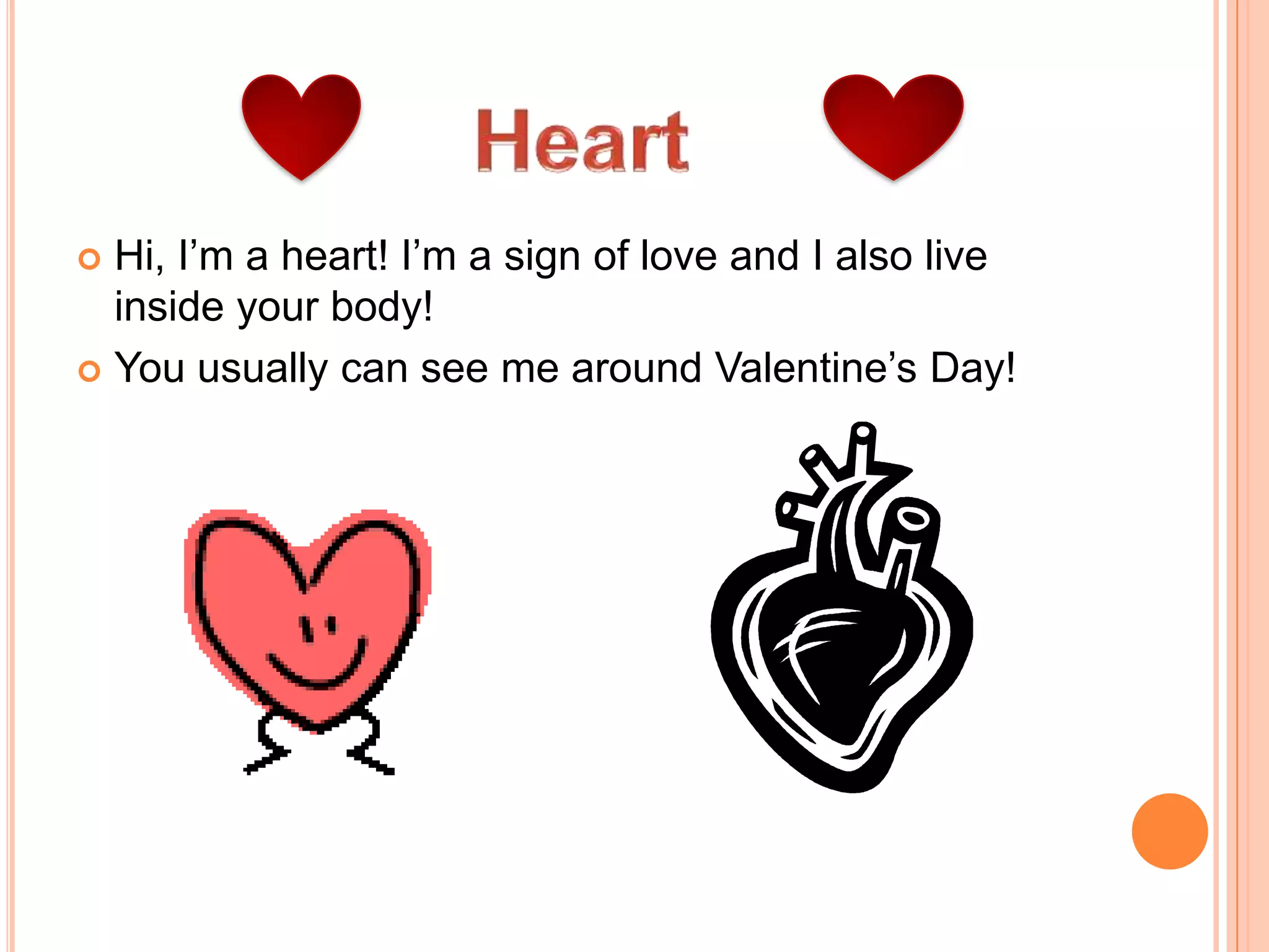 HeartHi, I’m a heart! I’m a sign of love and I also live inside your body! You usually can see me around Valentine’s Day! 