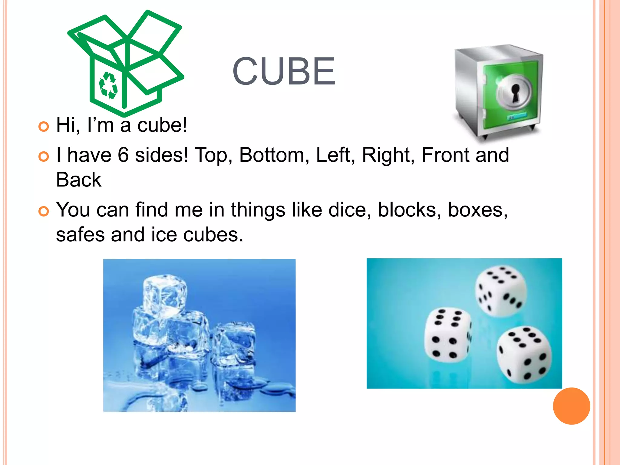CUBEHi, I’m a cube! I have 6 sides! Top, Bottom, Left, Right, Front and BackYou can find me in things like dice, blocks, boxes, safes and ice cubes. 