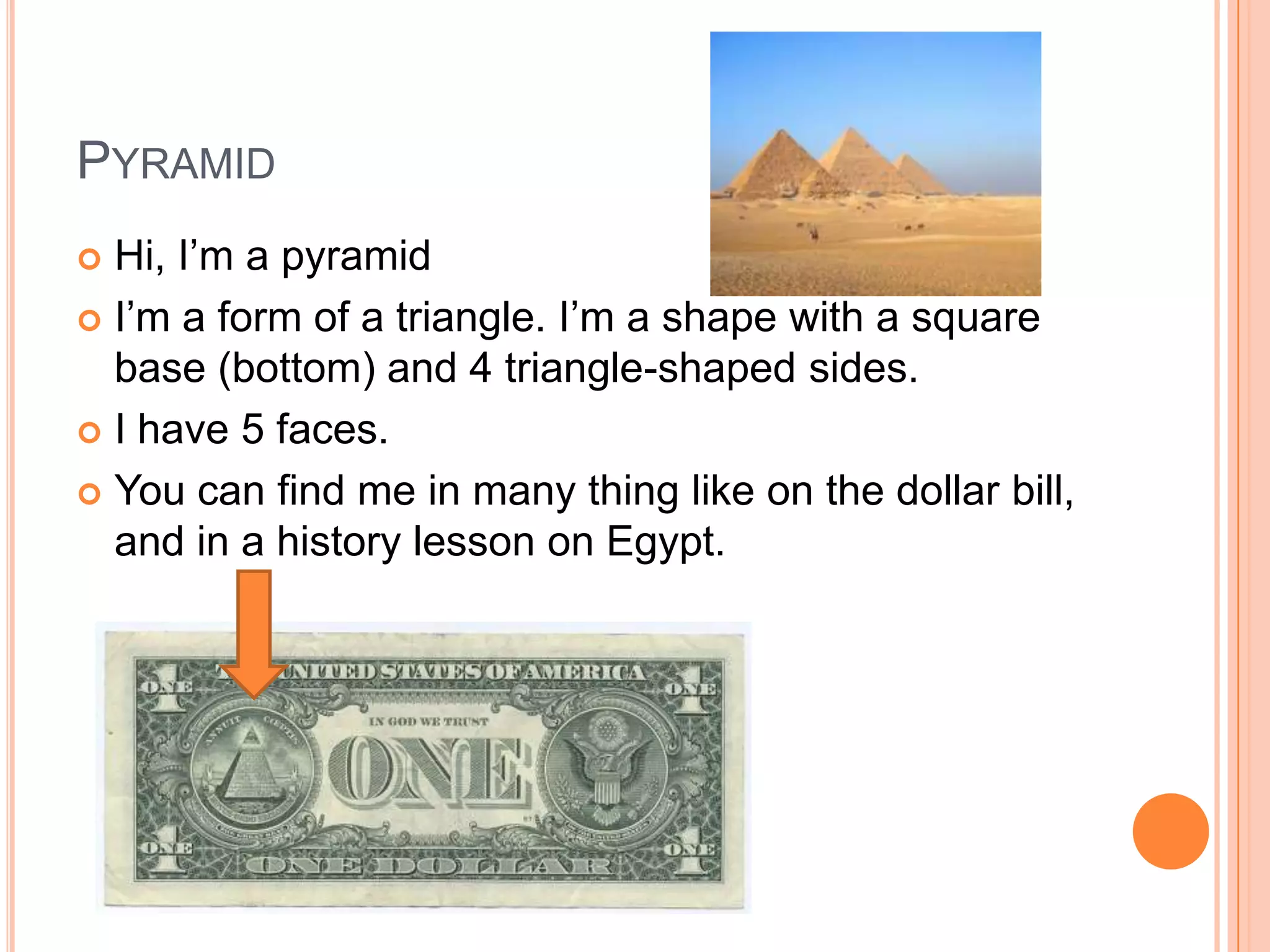 PyramidHi, I’m a pyramidI’m a form of a triangle. I’m a shape with a square base (bottom) and 4 triangle-shaped sides. I have 5 faces. You can find me in many thing like on the dollar bill, and in a history lesson on Egypt.