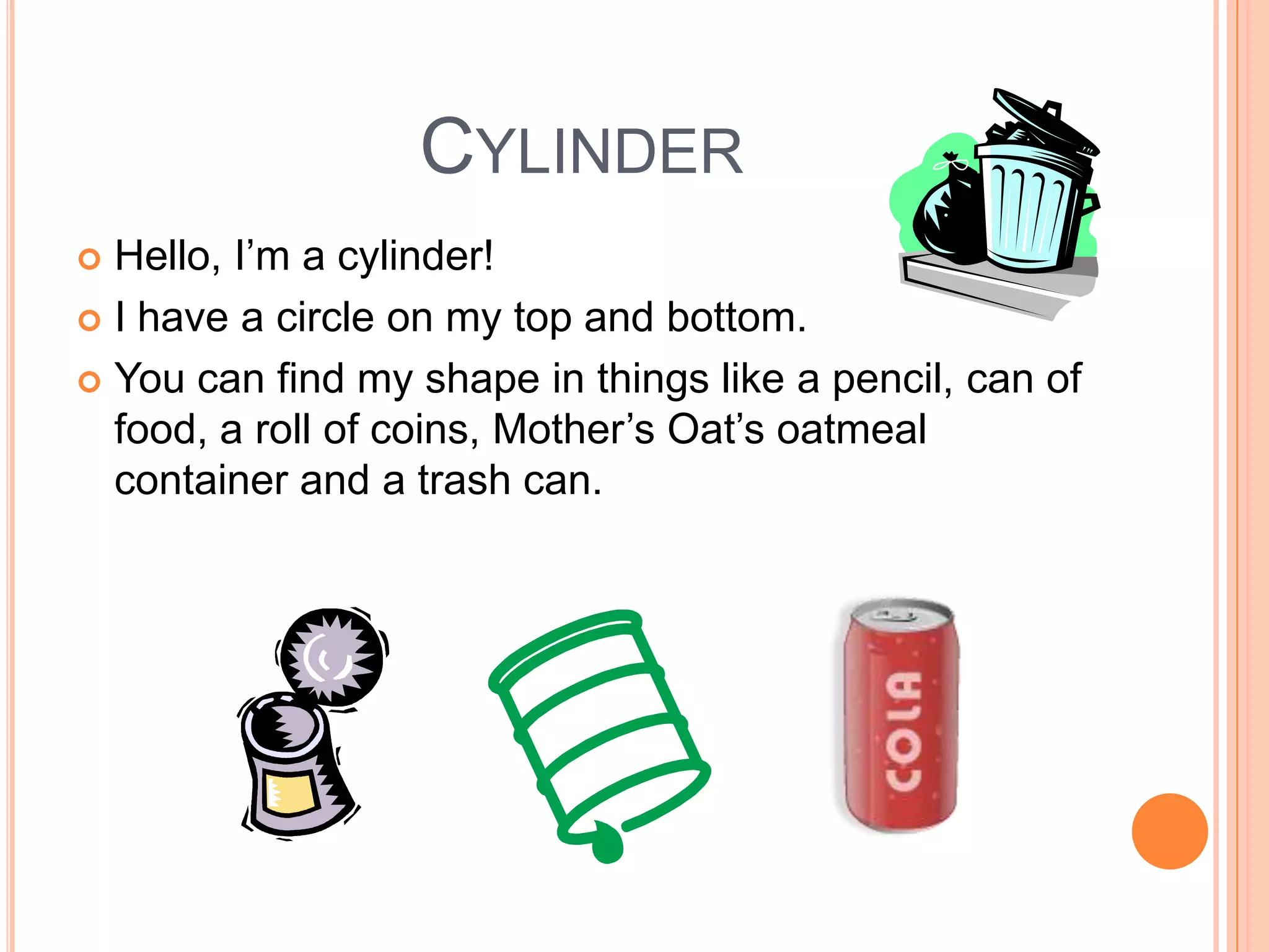 Cylinder Hello, I’m a cylinder!I have a circle on my top and bottom.You can find my shape in things like a pencil, can of food, a roll of coins, Mother’s Oat’s oatmeal container and a trash can. 