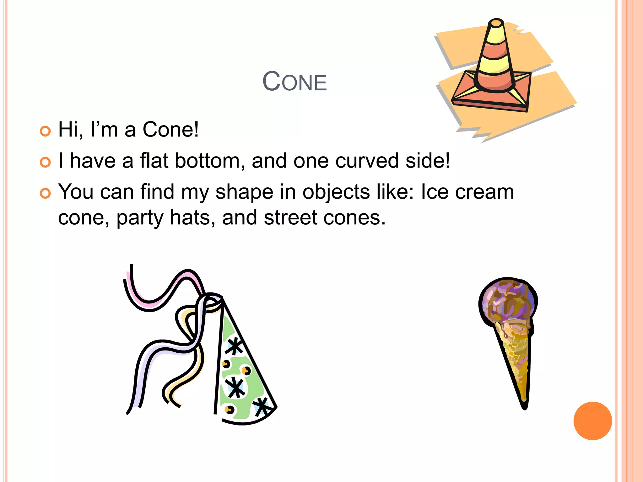 ConeHi, I’m a Cone!I have a flat bottom, and one curved side!You can find my shape in objects like: Ice cream cone, party hats, and street cones. 