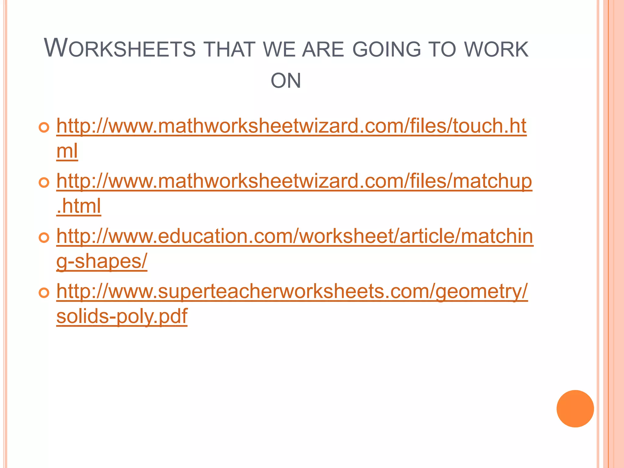 Worksheets that we are going to work onhttp://www.mathworksheetwizard.com/files/touch.htmlhttp://www.mathworksheetwizard.com/files/matchup.htmlhttp://www.education.com/worksheet/article/matching-shapes/http://www.superteacherworksheets.com/geometry/solids-poly.pdf