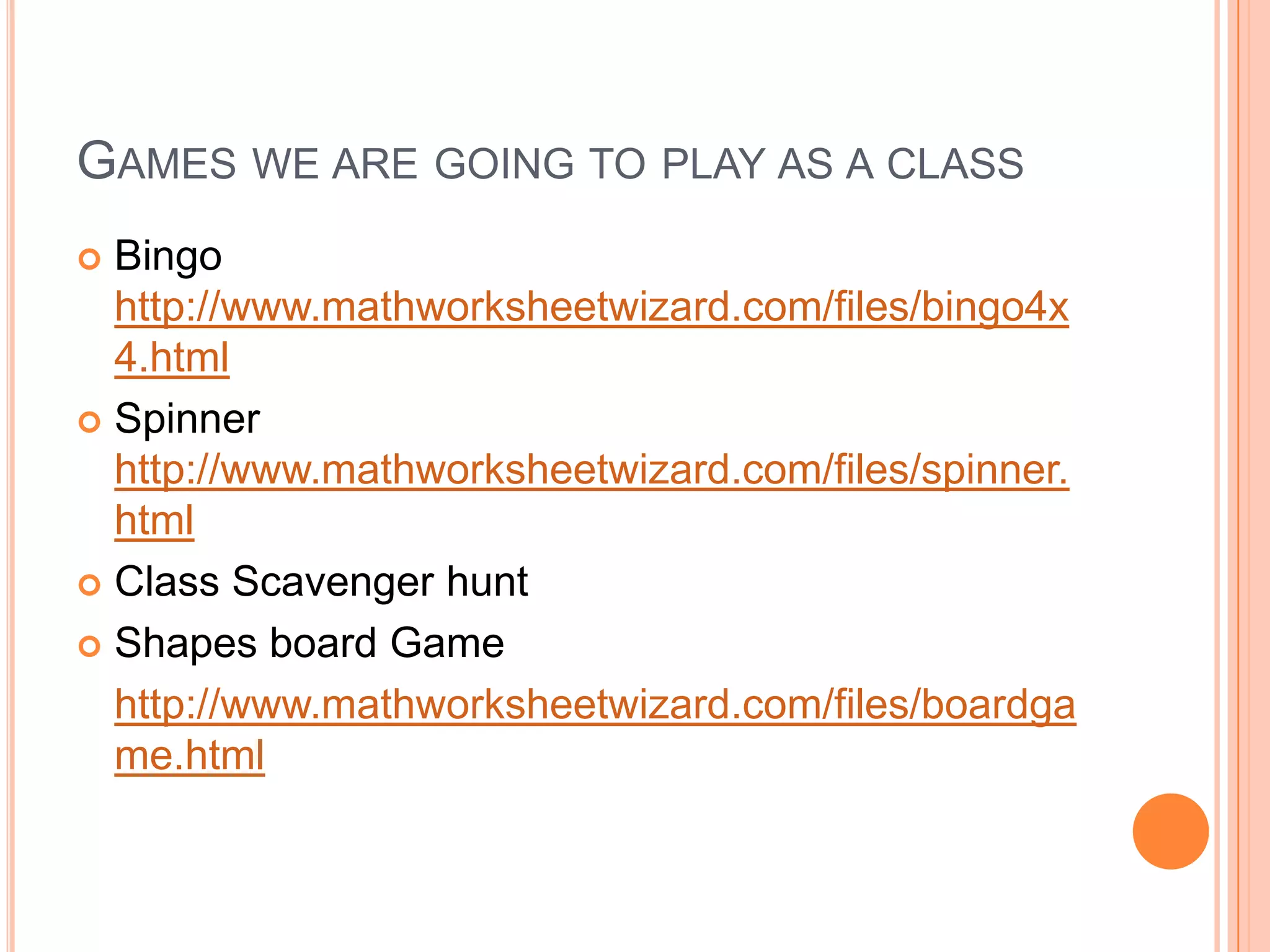 Games we are going to play as a classBingo http://www.mathworksheetwizard.com/files/bingo4x4.htmlSpinner http://www.mathworksheetwizard.com/files/spinner.htmlClass Scavenger hunt Shapes board Gamehttp://www.mathworksheetwizard.com/files/boardgame.html