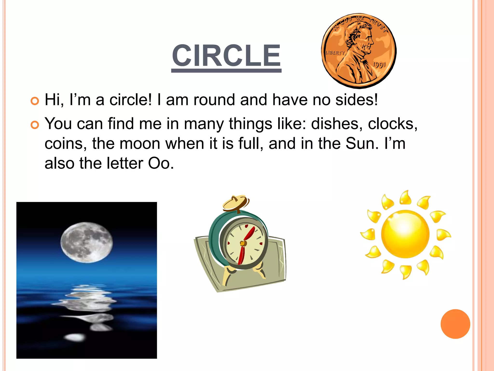 circleHi, I’m a circle! I am round and have no sides! You can find me in many things like: dishes, clocks, coins, the moon when it is full, and in the Sun. I’m also the letter Oo. 