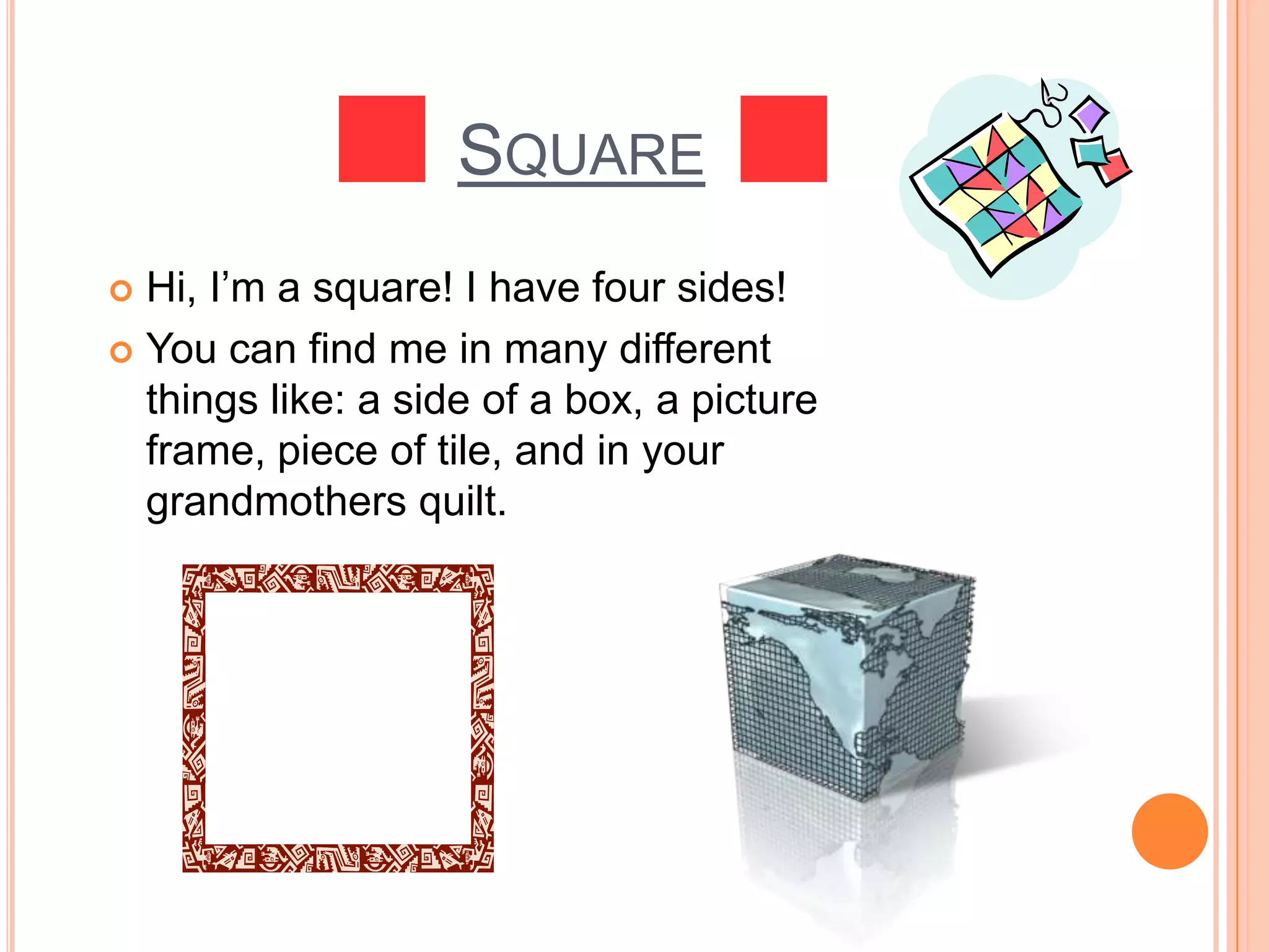 SquareHi, I’m a square! I have four sides! You can find me in many different things like: a side of a box, a picture frame, piece of tile, and in your grandmothers quilt. 
