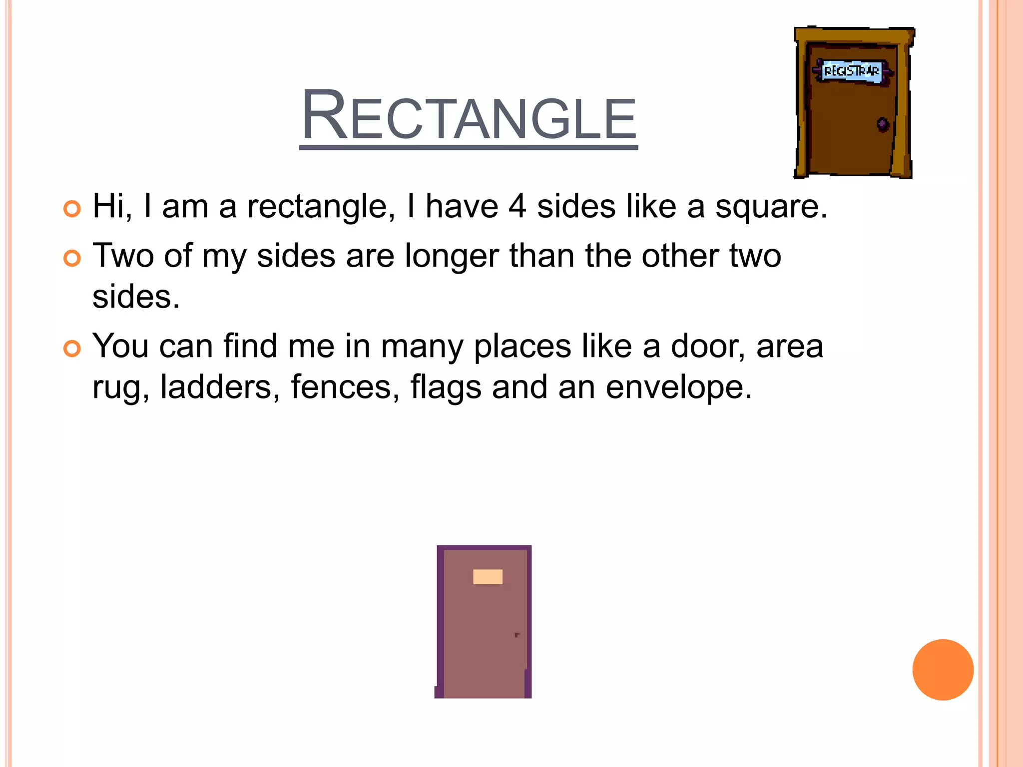 Rectangle Hi, I am a rectangle, I have 4 sides like a square. Two of my sides are longer than the other two sides.  You can find me in many places like a door, area rug, ladders, fences, flags and an envelope.  