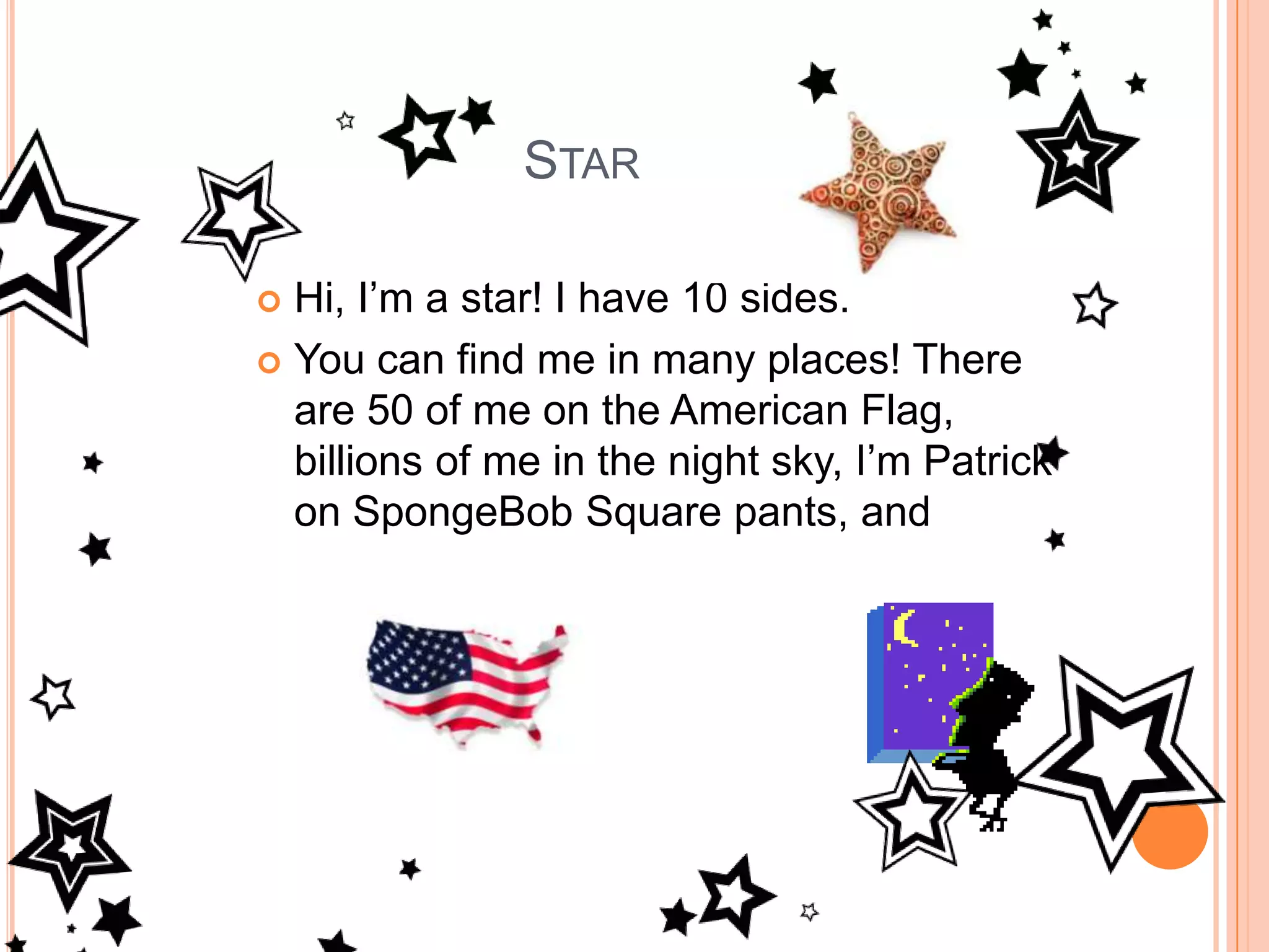 StarHi, I’m a star! I have 10 sides. You can find me in many places! There are 50 of me on the American Flag, billions of me in the night sky, I’m Patrick on SpongeBob Square pants, and 