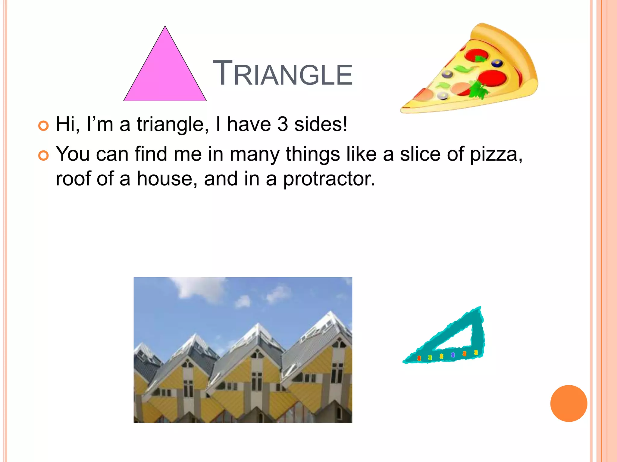 TriangleHi, I’m a triangle, I have 3 sides! You can find me in many things like a slice of pizza, roof of a house, and in a protractor. 