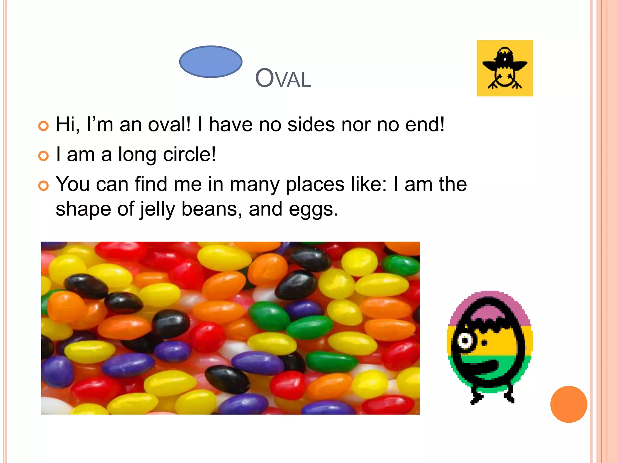 Oval Hi, I’m an oval! I have no sides nor no end! I am a long circle! You can find me in many places like: I am the shape of jelly beans, and eggs.