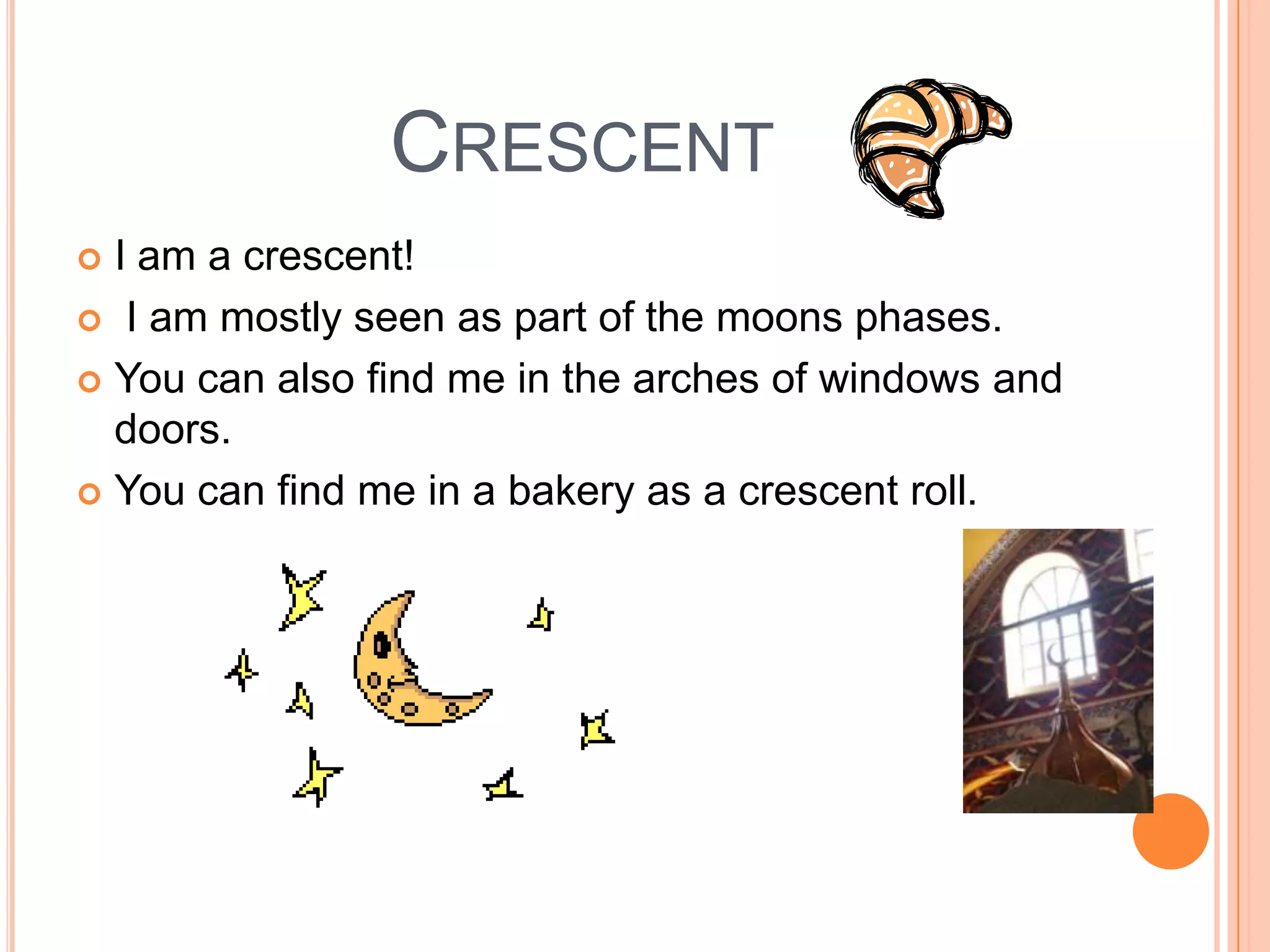 CrescentI am a crescent! I am mostly seen as part of the moons phases. You can also find me in the arches of windows and doors.You can find me in a bakery as a crescent roll.  