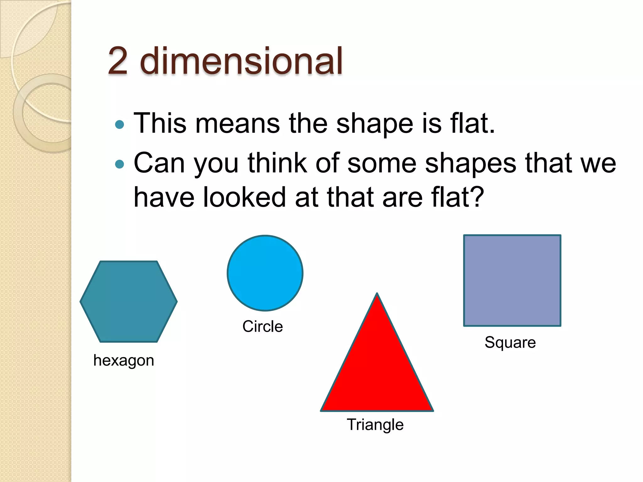2 dimensionalThis means the shape is flat.Can you think of some shapes that we have looked at that are flat?CircleSquarehexagonTriangle