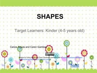 SHAPES

   Target Learners: Kinder (4-5 years old)


Cariza Arguta and Caren Gamboa



       Shapes by Cariza Arguta and Caren Gamboa is licensed under a Creative Commons Attribution-
       NonCommercial-NoDerivs 3.0 Unported License.



                                                                                Next
 
