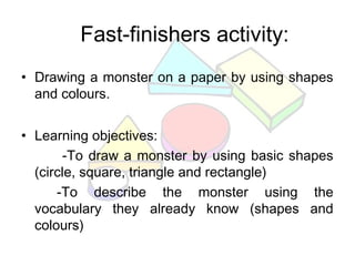 Fast-finishers activity:
• Drawing a monster on a paper by using shapes
and colours.
• Learning objectives:
-To draw a monster by using basic shapes
(circle, square, triangle and rectangle)
-To describe the monster using the
vocabulary they already know (shapes and
colours)
 