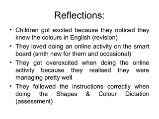 Reflections:
• Children got excited because they noticed they
knew the colours in English (revision)
• They loved doing an online activity on the smart
board (smth new for them and occasional)
• They got overexcited when doing the online
activity because they realised they were
managing pretty well
• They followed the instructions correctly when
doing the Shapes & Colour Dictation
(assessment)
 