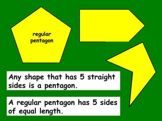 Any shape that has 5 straight
sides is a pentagon.
regular
pentagon
A regular pentagon has 5 sides
of equal length.
 