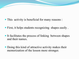  This activity is beneficial for many reasons :
First, it helps students recognizing shapes easily .
It facilitates the process of linking between shapes
and their names.
Doing this kind of attractive activity makes their
memorization of the lesson more stronger.