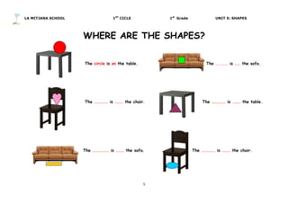 LA MITJANA SCHOOL 1ST
CICLE 1st
Grade UNIT 5: SHAPES
5	
  
	
  
WHERE ARE THE SHAPES?
The circle is on the table. The ....... is …… the sofa.
The …………… is ……… the chair. The …………… is ……… the table.
	
  
	
  
	
  
	
  
The ……………… is ……… the sofa. The …………… is ……… the chair.
 
