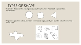 TYPES OF SHAPE
◦ Geometric shapes: circles, rectangles, squares, triangles...have the smooth edges and are
measurables.
◦ Organic shapes have natural, and more complicated edges, usually are found in naturefor example, a
cloud, a leaf…
 
