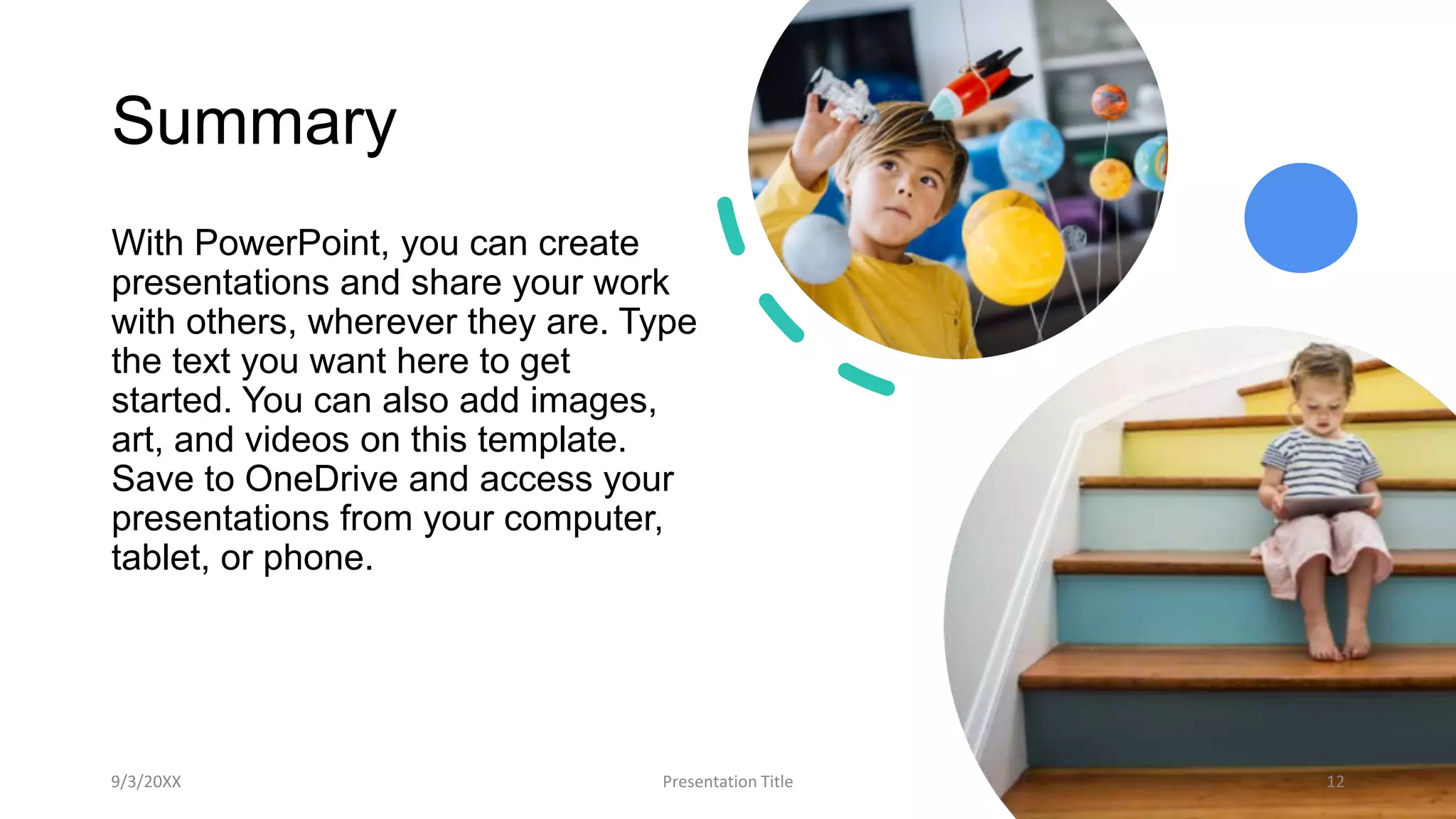 Summary
With PowerPoint, you can create
presentations and share your work
with others, wherever they are. Type
the text you want here to get
started. You can also add images,
art, and videos on this template.
Save to OneDrive and access your
presentations from your computer,
tablet, or phone.
9/3/20XX Presentation Title 12
 