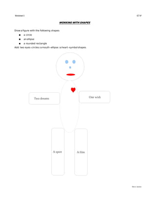 Worksheet 3                                                                                                                                                                                                                                                  ICT 6º


                                                                                          WORKING WITH SHAPES


Draw a figure with the following shapes:
                a circle
                an ellipse
                a rounded rectangle
Add two eyes-circles/ a mouth-ellipse / a heart-symbol shapes.




                                       Two dreams                                                                                                      One wish




                                                                             A sport                                          A film




                                                                                                                                                                                                                                               María Quintas
 