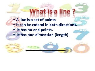 A line is a set of points.
It can be extend in both directions.
 It has no end points.
 It has one dimension (length).
 
