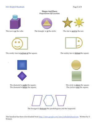 ESL Helpful Handouts                                                                    Page 1 of 3

                                                Shapes And Places
                                             Prepositions Of Location




The can is on the cube.               The triangle is in the circle.       The star is next to the sun.




The smiley face is in front of the square.                              The smiley face is behind the square.



  .




      The diamond is under the square.                                        The circle is above the square.
      The diamond is below the square.                                        The circle is over the square.




                             The hexagon is between the parallelogram and the trapezoid.



This handout has been downloaded from http://sites.google.com/sites/eslhelpfulhandouts. Written by S.
Watson.
 