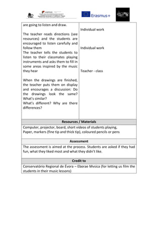 are going to listen and draw.
The teacher reads directions (see
resources) and the students are
encouraged to listen carefully and
follow them
The teacher tells the students to
listen to their classmates playing
instruments and asks them to fill in
some areas inspired by the music
they hear
When the drawings are finished,
the teacher puts them on display
and encourages a discussion: Do
the drawings look the same?
What’s similar?
What’s different? Why are there
differences?
Individual work
Individual work
Teacher - class
Resources / Materials
Computer, projector, board, short videos of students playing,
Paper, markers (fine tip and thick tip), coloured pencils or pens
Assessment
The assessment is aimed at the process. Students are asked if they had
fun, what they liked most and what they didn’t like.
Credit to
Conservatório Regional de Évora – Eborae Mvsica (for letting us film the
students in their music lessons)
 