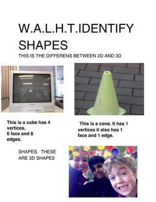 W.A.L.H.T.IDENTIFY
     SHAPES
     THIS IS THE DIFFERENS BETWEEN 2D AND 3D




This is a cube has 4        This is a cone. It has 1
vertices,                  vertices it also has 1
6 face and 8               face and 1 edge.
edges.

     SHAPES. THESE
     ARE 3D SHAPES
 