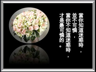 當你知道迷惑時，並不可憐， 當你不知道迷惑時，才是最可憐的。