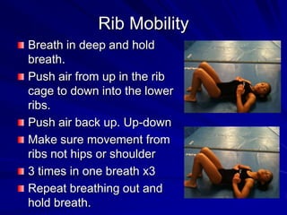 Rib MobilityBreath in deep and hold breath.Push air from up in the rib cage to down into the lower ribs.Push air back up. Up-downMake sure movement from ribs not hips or shoulder3 times in one breath x3Repeat breathing out and hold breath.