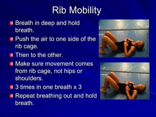 Rib MobilityBreath in deep and hold breath.Push the air to one side of the rib cage.Then to the other.Make sure movement comes from rib cage, not hips or shoulders.3 times in one breath x 3Repeat breathing out and hold breath.
