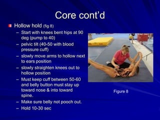 Core cont’dHollow hold (fig 8)Start with knees bent hips at 90 deg (pump to 40)pelvic tilt (40-50 with blood pressure cuff)slowly move arms to hollow next to ears positionslowly straighten knees out to hollow positionMust keep cuff between 50-60 and belly button must stay up toward nose & into toward spine.Make sure belly not pooch out.Hold 10-30 secFigure 8