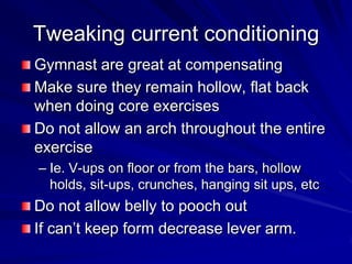Tweaking current conditioningGymnast are great at compensatingMake sure they remain hollow, flat back when doing core exercisesDo not allow an arch throughout the entire exerciseIe. V-ups on floor or from the bars, hollow holds, sit-ups, crunches, hanging sit ups, etcDo not allow belly to pooch outIf can’t keep form decrease lever arm.