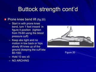 Buttock strength cont’dProne knee bend lift (fig 20)Start in with prone knee bend, turn 1 foot inward  in figure 4 position  (tighten from 70-60 using the blood pressure cuff)Keep abs tight and no motion in low back or hips slowly lift knee up of the ground (keeping the cuff btw 80-100)Hold 10 sec x5NO ARCHINGFigure 20