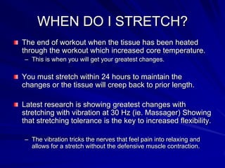WHEN DO I STRETCH?The end of workout when the tissue has been heated through the workout which increased core temperature.This is when you will get your greatest changes.You must stretch within 24 hours to maintain the changes or the tissue will creep back to prior length.Latest research is showing greatest changes with stretching with vibration at 30 Hz (ie. Massager) Showing that stretching tolerance is the key to increased flexibility.The vibration tricks the nerves that feel pain into relaxing and allows for a stretch without the defensive muscle contraction.