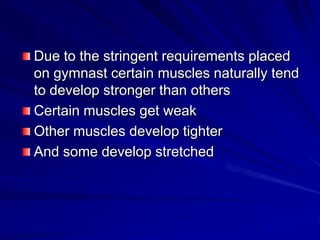 Due to the stringent requirements placed on gymnast certain muscles naturally tend to develop stronger than othersCertain muscles get weakOther muscles develop tighterAnd some develop stretched